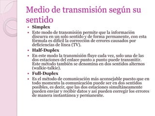 Medio de transmisión según su
sentido
   Simplex
   Este modo de transmisión permite que la información
    discurra en un solo sentido y de forma permanente, con esta
    fórmula es difícil la corrección de errores causados por
    deficiencias de línea (TV).
   Half-Duplex
   En este modo la transmisión fluye cada vez, solo una de las
    dos estaciones del enlace punto a punto puede transmitir.
    Este método también se denomina en dos sentidos alternos
    (walkie-talkie).
   Full-Duplex
   Es el método de comunicación más aconsejable puesto que en
    todo momento la comunicación puede ser en dos sentidos
    posibles, es decir, que las dos estaciones simultáneamente
    pueden enviar y recibir datos y así pueden corregir los errores
    de manera instantánea y permanente.
 