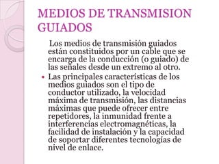 MEDIOS DE TRANSMISION
GUIADOS
  Los medios de transmisión guiados
  están constituidos por un cable que se
  encarga de la conducción (o guiado) de
  las señales desde un extremo al otro.
 Las principales características de los
  medios guiados son el tipo de
  conductor utilizado, la velocidad
  máxima de transmisión, las distancias
  máximas que puede ofrecer entre
  repetidores, la inmunidad frente a
  interferencias electromagnéticas, la
  facilidad de instalación y la capacidad
  de soportar diferentes tecnologías de
  nivel de enlace.
 