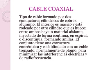CABLE COAXIAL
Tipo de cable formado por dos
conductores cilíndricos de cobre o
aluminio. El interior es macizo y está
rodeado por otro cilindro que es hueco;
entre ambos hay un material aislante,
inyectado de forma continua, en espiral,
o discontinua, formando anillas. El
conjunto tiene una estructura
concéntrica y está blindado con un cable
trenzado, normalmente de plomo, para
minimizar las interferencias eléctricas y
de radiofrecuencia.
 