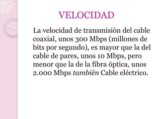 VELOCIDAD
La velocidad de transmisión del cable
coaxial, unos 300 Mbps (millones de
bits por segundo), es mayor que la del
cable de pares, unos 10 Mbps, pero
menor que la de la fibra óptica, unos
2.000 Mbps también Cable eléctrico.
 