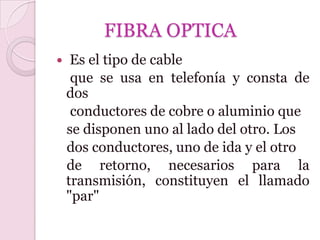 FIBRA OPTICA
    Es el tipo de cable
     que se usa en telefonía y consta de
    dos
     conductores de cobre o aluminio que
    se disponen uno al lado del otro. Los
    dos conductores, uno de ida y el otro
    de retorno, necesarios para la
    transmisión, constituyen el llamado
    "par"
 