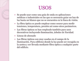 USOS
   Se puede usar como una guía de onda en aplicaciones
    médicas o industriales en las que es necesario guiar un haz de
    luz hasta un blanco que no se encuentra en la línea de visión.
   La fibra óptica se puede emplear como sensor para medir
    tensiones, temperatura, presión así como otros parámetros.
   Las fibras ópticas se han empleado también para usos
    decorativos incluyendo iluminación, árboles de Navidad.
   Líneas de abonado
   Las fibras ópticas son muy usadas en el campo de la
    iluminación. Para edificios donde la luz puede ser recogida en
    la azotea y ser llevada mediante fibra óptica a cualquier parte
    del edificio.
 