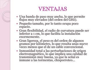 VENTAJAS
   Una banda de paso muy ancha, lo que permite
    flujos muy elevados (del orden del GHz).
   Pequeño tamaño, por lo tanto ocupa poco
    espacio.
   Gran flexibilidad, el radio de curvatura puede ser
    inferior a 1 cm, lo que facilita la instalación
    enormemente.
   Gran ligereza, el peso es del orden de algunos
    gramos por kilómetro, lo que resulta unas nueve
    veces menos que el de un cable convencional.
   Inmunidad total a las perturbaciones de origen
    electromagnético, lo que implica una calidad de
    transmisión muy buena, ya que la señal es
    inmune a las tormentas, chisporroteo...
 