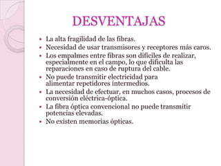 DESVENTAJAS
   La alta fragilidad de las fibras.
   Necesidad de usar transmisores y receptores más caros.
   Los empalmes entre fibras son difíciles de realizar,
    especialmente en el campo, lo que dificulta las
    reparaciones en caso de ruptura del cable.
   No puede transmitir electricidad para
    alimentar repetidores intermedios.
   La necesidad de efectuar, en muchos casos, procesos de
    conversión eléctrica-óptica.
   La fibra óptica convencional no puede transmitir
    potencias elevadas.
   No existen memorias ópticas.
 