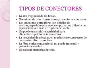 TIPOS DE CONECTORES
   La alta fragilidad de las fibras.
   Necesidad de usar transmisores y receptores más caros.
   Los empalmes entre fibras son difíciles de
    realizar, especialmente en el campo, lo que dificulta las
    reparaciones en caso de ruptura del cable.
   No puede transmitir electricidad para
    alimentar repetidores intermedios.
   La necesidad de efectuar, en muchos casos, procesos de
    conversión eléctrica-óptica.
   La fibra óptica convencional no puede transmitir
    potencias elevadas.
   No existen memorias ópticas.
 
