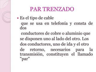 PAR TRENZADO
   Es el tipo de cable
     que se usa en telefonía y consta de
    dos
     conductores de cobre o aluminio que
    se disponen uno al lado del otro. Los
    dos conductores, uno de ida y el otro
    de retorno, necesarios para la
    transmisión, constituyen el llamado
    "par"
 