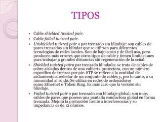 TIPOS
   Cable shielded twisted pair.
   Cable foiled twisted pair.
   Unshielded twisted pair o par trenzado sin blindaje: son cables de
    pares trenzados sin blindar que se utilizan para diferentes
    tecnologías de redes locales. Son de bajo costo y de fácil uso, pero
    producen más errores que otros tipos de cable y tienen limitaciones
    para trabajar a grandes distancias sin regeneración de la señal.
   Shielded twisted pairo par trenzado blindado: se trata de cables de
    cobre aislados dentro de una cubierta protectora, con un número
    específico de trenzas por pie. STP se refiere a la cantidad de
    aislamiento alrededor de un conjunto de cables y, por lo tanto, a su
    inmunidad al ruido. Se utiliza en redes de ordenadores
    como Ethernet o Token Ring. Es más caro que la versión sin
    blindaje.
   Foiled twisted pair o par trenzado con blindaje global: son unos
    cables de pares que poseen una pantalla conductora global en forma
    trenzada. Mejora la protección frente a interferencias y su
    impedancia es de 12 ohmios.
 