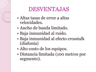 DESVENTAJAS
 Altas tasas de error a altas
  velocidades.
 Ancho de banda limitado.
 Baja inmunidad al ruido.
 Baja inmunidad al efecto crosstalk
  (diafonía)
 Alto costo de los equipos.
 Distancia limitada (100 metros por
  segmento).
 