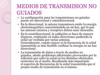 MEDIOS DE TRANSMISION NO
GUIADOS
 La configuración para las transmisiones no guiadas
  puede ser direccional y omnidireccional.
 En la direccional, la antena transmisora emite la energía
  electromagnética concentrándola en un haz, por lo que
  las antenas emisora y receptora deben estar alineadas.
 En la omnidireccional, la radiación se hace de manera
  dispersa, emitiendo en todas direcciones pudiendo la
  señal ser recibida por varias antenas.
  Generalmente, cuanto mayor es la frecuencia de la señal
  transmitida es más factible confinar la energía en un haz
  direccional.
 La transmisión de datos a través de medios no
  guiados, añade problemas adicionales provocados por la
  reflexión que sufre la señal en los distintos obstáculos
  existentes en el medio. Resultando más importante
  el espectro de frecuencias de la señal transmitida que el
  propio medio de transmisión en sí mismo.
 