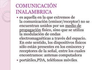 COMUNICACIÓN
INALAMBRICA
 es aquella en la que extremos de
  la comunicación (emisor/receptor) no se
  encuentran unidos por un medio de
  propagación físico, sino que se utiliza
  la modulación de ondas
  electromagnéticas a través del espacio.
  En este sentido, los dispositivos físicos
  sólo están presentes en los emisores y
  receptores de la señal, entre los cuales
  encontramos: antenas computadora
 portátiles,PDA, teléfonos móviles,
 