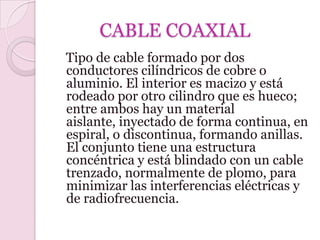 CABLE COAXIAL
Tipo de cable formado por dos
conductores cilíndricos de cobre o
aluminio. El interior es macizo y está
rodeado por otro cilindro que es hueco;
entre ambos hay un material
aislante, inyectado de forma continua, en
espiral, o discontinua, formando anillas.
El conjunto tiene una estructura
concéntrica y está blindado con un cable
trenzado, normalmente de plomo, para
minimizar las interferencias eléctricas y
de radiofrecuencia.
 