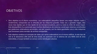 OBJETIVOS
• Otro objetivo es el ahorro económico. Los ordenadores pequeños tienen una mejor relación costo /
rendimiento, comparada con la ofrecida por las máquinas grandes. Estas son, a grandes rasgos, diez
veces más rápidas que el más rápido de los microprocesadores, pero su costo es miles de veces mayor.
Este desequilibrio ha ocasionado que muchos diseñadores de sistemas construyan sistemas constituidos
por poderosos ordenadores personales, uno por usuario, con los datos guardados una o más máquinas
que funcionan como servidor de archivo compartido.
• Este objetivo conduce al concepto de redes con varios ordenadores en el mismo edificio. A este tipo de
red se le denomina LAN (red de área local), en contraste con lo extenso de una WAN (red de área
extendida), a la que también se conoce como red de gran alcance.
20/11/2015Lara de la Paz Alejandro Rosales Vara Sara Margarita 1RM7 5
 