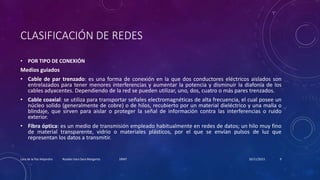 CLASIFICACIÓN DE REDES
• POR TIPO DE CONEXIÓN
Medios guiados
• Cable de par trenzado: es una forma de conexión en la que dos conductores eléctricos aislados son
entrelazados para tener menores interferencias y aumentar la potencia y disminuir la diafonía de los
cables adyacentes. Dependiendo de la red se pueden utilizar, uno, dos, cuatro o más pares trenzados.
• Cable coaxial: se utiliza para transportar señales electromagnéticas de alta frecuencia, el cual posee un
núcleo solido (generalmente de cobre) o de hilos, recubierto por un material dieléctrico y una malla o
blindaje, que sirven para aislar o proteger la señal de información contra las interferencias o ruido
exterior.
• Fibra óptica: es un medio de transmisión empleado habitualmente en redes de datos; un hilo muy fino
de material transparente, vidrio o materiales plásticos, por el que se envían pulsos de luz que
representan los datos a transmitir.
20/11/2015Lara de la Paz Alejandro Rosales Vara Sara Margarita 1RM7 9
 
