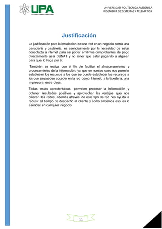 UNIVERSIDADPOLITECNICA AMZONICA
INGENIERIA DE SISTEMASY TELEMATICA
11
Justificación
La justificación para la instalación de una red en un negocio como una
panadería y pastelería, es esencialmente por la necesidad de estar
conectado a internet para así poder emitir los comprobantes de pago
directamente asía SUNAT y no tener que estar pagando a alguien
para que lo haga por él.
También se realiza con el fin de facilitar el almacenamiento y
procesamiento de la información, ya que en nuestro caso nos permite
establecer los recursos a los que se puede establecer los recursos a
los que se pueden acceder en la red como: Internet, a la ticketera, una
impresora, entre otros.
Todas estas características, permiten procesar la información y
obtener resultados positivos y aprovechar las ventajas que nos
ofrecen las redes, además atreves de este tipo de red nos ayuda a
reducir el tiempo de despacho al cliente y como sabemos eso es lo
esencial en cualquier negocio.
 