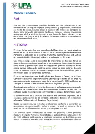 UNIVERSIDADPOLITECNICA AMZONICA
INGENIERIA DE SISTEMASY TELEMATICA
13
Marco Teórico
Red
Una red de computadoras (también llamada red de ordenadores o red
informática) es un conjunto equipos (computadoras y dispositivos), conectados
por medio de cables, señales, ondas o cualquier otro método de transporte de
datos, para compartir información (archivos), recursos (discos, impresoras,
programas, etc.) y servicios (acceso a una base de datos, internet, correo
electrónico, chat, juegos, etc.). A cada una de las computadoras conectadas a la
red se le denomina un nodo.
HISTORIA
El origen de las redes hay que buscarlo en la Universidad de Hawai, donde se
desarrolló, en los años setenta, el Método de Acceso Múltiple con Detección de
Portadora y Detección de Colisiones, CSMA/CD (Carrier Sense and Multiple
Access with Collition Detection), utilizado actualmente por Ethernet.
Este método surgió ante la necesidad de implementar en las islas Hawai un
sistema de comunicaciones basado en la transmisión de datos por radio, que se
llamó Aloha, y permite que todos los dispositivos puedan acceder al mismo
medio, aunque sólo puede existir un único emisor en cada instante. Con ello
todos los sistemas pueden actuar como receptores de forma simultánea, pero la
información debe ser transmitida por turnos.
El centro de investigaciones PARC (Palo Alto Research Center) de la Xerox
Corporation desarrolló el primer sistema Ethernet experimental en los años 70,
que posteriormente sirvió como base de la especificación 802.3 publicada en
1980 por el Institute of Electrical and Electronic Engineers (IEEE).
Se entiende por protocolo el conjunto de normas o reglas necesarios para poder
establecer la comunicación entre los ordenadores o hosts de una red. Un
protocolo puede descomponerse en niveles lógicos o capas denominados layers.
El comité 802 del IEEE (Institute of Electrical and Electronic Engineers) es el
encargado del desarrollo de los protocolos estandares basados en el modelo de
referencia ISO(International Standards Organization).
Desde su surgimiento, las redes han evolucionado conforme lo demandan las
necesidades de comunicación, verbal o visual. He aquí un recuento de la
aparición de los diferentes dispositivos que componen una red.
Las primeras redes comerciales se valían del protocolo Arcnet (Attached
Resource Computer Network), desarrollado por Datapoint Corporation, alrededor
de 1980. Utilizaba cable coaxial y empleaba conexiones de 2.5 Mbps, en ese
tiempo considerada alta velocidad, ya que los usuarios estaban acostumbrados
 