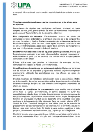 UNIVERSIDADPOLITECNICA AMZONICA
INGENIERIA DE SISTEMASY TELEMATICA
14
a compartir información vía puerto paralelo o serial, donde la transmisión era muy
lenta.
Ventajas que podemos obtener cuando comunicamos entre sí una serie
de equipos:
Dependiendo del objetivo que persigamos podríamos enumerar un buen
conjunto de ellas, pero, por lo general, las redes de ordenadores se constituyen
para conseguir fundamentalmente los siguientes objetivos:
Uso compartido de recursos. Evidentemente, cuando se ponen en
comunicación varios ordenadores, el principal propósito es el de compartir los
recursos de cada uno de ellos. Podremos acceder a los archivos que existan en
los distintos equipos, utilizar de forma común alguna impresora conectada a uno
de ellos, permitir el acceso a otras redes a partir de un elemento de interconexión
que esté configurado en un equipo de la red, etcétera.
Habilitar comunicaciones entre los equipos que integran la red. Puesto que
los equipos que configuran la red están interconectados, ¿por qué no aprovechar
esta circunstancia para que los usuarios que utilicen dichos equipos puedan
comunicarse entre ellos?
Existen aplicaciones que permiten el intercambio de mensajes escritos,
comunicaciones vocales e incluso videoconferencias.
Simplificación en la gestión de los sistemas de trabajo. Muchas de las tareas
que se realizan en las empresas y organismos actuales se pueden simplificar
enormemente utilizando las posibilidades que nos ofrecen las redes de
ordenadores.
Desde la mejora de los métodos de comunicación hasta el acceso rápido y fiable
de la información, las redes nos permiten agilizar la gestión tradicional de los
sistemas de trabajo, lo que a su vez conduce a otro objetivo fundamental: el
ahorro de costes.
Aumentar las capacidades de procesamiento. Aquí vendría bien el dicho la
unión hace la fuerza. Evidentemente, si somos capaces de aunar las
capacidades de cálculo de un conjunto de ordenadores, conseguiremos que la
red global tenga una capacidad de procesamiento mucho mayor. Un ejemplo lo
tenemos en un proyecto mundial que se desarrolla en la actualidad y que está
destinado a la búsqueda de vida inteligente fuera de nuestro planeta (SETI:
Search for Extra Terrestrial Intelligence), que utiliza parte de la potencia de
procesamiento de los ordenadores que se quieran sumar al proyecto a través de
Internet (esa gran red mundial). Si desde tu casa quieres contribuir a este
proyecto, visita la web: http://seti.astroseti.org/, y participa en SETI@home.
Conviene también tener muy presente que no todo son ventajas en el empleo de
una red de ordenadores. En un principio, está claro que el mantenimiento de un
 