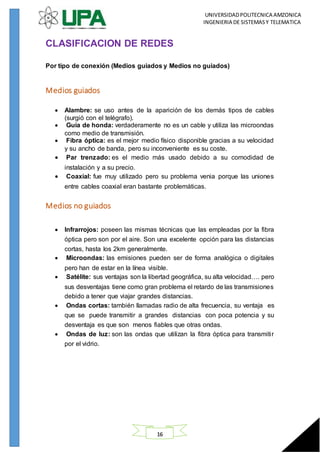 UNIVERSIDADPOLITECNICA AMZONICA
INGENIERIA DE SISTEMASY TELEMATICA
16
CLASIFICACION DE REDES
Por tipo de conexión (Medios guiados y Medios no guiados)
Medios guiados
 Alambre: se uso antes de la aparición de los demás tipos de cables
(surgió con el telégrafo).
 Guía de honda: verdaderamente no es un cable y utiliza las microondas
como medio de transmisión.
 Fibra óptica: es el mejor medio físico disponible gracias a su velocidad
y su ancho de banda, pero su inconveniente es su coste.
 Par trenzado: es el medio más usado debido a su comodidad de
instalación y a su precio.
 Coaxial: fue muy utilizado pero su problema venia porque las uniones
entre cables coaxial eran bastante problemáticas.
Medios no guiados
 Infrarrojos: poseen las mismas técnicas que las empleadas por la fibra
óptica pero son por el aire. Son una excelente opción para las distancias
cortas, hasta los 2km generalmente.
 Microondas: las emisiones pueden ser de forma analógica o digitales
pero han de estar en la línea visible.
 Satélite: sus ventajas son la libertad geográfica, su alta velocidad…. pero
sus desventajas tiene como gran problema el retardo de las transmisiones
debido a tener que viajar grandes distancias.
 Ondas cortas: también llamadas radio de alta frecuencia, su ventaja es
que se puede transmitir a grandes distancias con poca potencia y su
desventaja es que son menos fiables que otras ondas.
 Ondas de luz: son las ondas que utilizan la fibra óptica para transmitir
por el vidrio.
 
