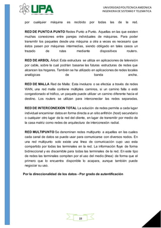 UNIVERSIDADPOLITECNICA AMZONICA
INGENIERIA DE SISTEMASY TELEMATICA
19
por cualquier máquina es recibido por todas las de la red.
RED DE PUNTO A PUNTO Redes Punto a Punto. Aquellas en las que existen
muchas conexiones entre parejas individuales de máquinas. Para poder
transmitir los paquetes desde una máquina a otra a veces es necesario que
éstos pasen por máquinas intermedias, siendo obligado en tales casos un
trazado de rutas mediante dispositivos routers.
RED DE ARBOL Árbol: Esta estructura se utiliza en aplicaciones de televisión
por cable, sobre la cual podrían basarse las futuras estructuras de redes que
alcancen los hogares. También se ha utilizado en aplicaciones de redes locales
analógicas de banda ancha.
RED DE MALLA Red de Malla: Esta involucra o se efectúa a través de redes
WAN, una red malla contiene múltiples caminos, si un camino falla o está
congestionado el tráfico, un paquete puede utilizar un camino diferente hacia el
destino. Los routers se utilizan para interconectar las redes separadas.
RED DE INTERCONEXION TOTAL La solución de redes permite a cada lugar
individual encaminar datos en forma directa a un sitio anfitrión (host) secundario
o cualquier otro lugar de la red del cliente, en lugar de transmitir por medio de
la casa matriz como redes de arquitectura de interconexión radial.
RED MULTIPUNTO Se denominan redes multipunto a aquellas en las cuales
cada canal de datos se puede usar para comunicarse con diversos nodos. En
una red multipunto solo existe una línea de comunicación cuyo uso esta
compartido por todas las terminales en la red. La información fluye de forma
bidireccional y es discernible para todas las terminales de la red. En este tipo
de redes las terminales compiten por el uso del medio (línea) de forma que el
primero que lo encuentra disponible lo acapara, aunque también puede
negociar su uso.
Por la direccionalidad de los datos - Por grado de autentificación
 