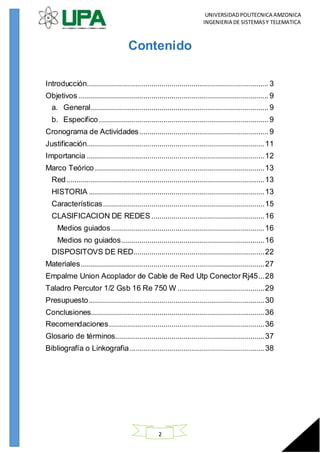 UNIVERSIDADPOLITECNICA AMZONICA
INGENIERIA DE SISTEMASY TELEMATICA
2
Contenido
Introducción.......................................................................................... 3
Objetivos .............................................................................................. 9
a. General........................................................................................9
b. Especifico....................................................................................9
Cronograma de Actividades................................................................ 9
Justificación........................................................................................11
Importancia ........................................................................................12
Marco Teórico....................................................................................13
Red..................................................................................................13
HISTORIA .......................................................................................13
Características................................................................................15
CLASIFICACION DE REDES........................................................16
Medios guiados............................................................................16
Medios no guiados.......................................................................16
DISPOSITOVS DE RED.................................................................22
Materiales...........................................................................................27
Empalme Union Acoplador de Cable de Red Utp Conector Rj45...28
Taladro Percutor 1/2 Gsb 16 Re 750 W ...........................................29
Presupuesto.......................................................................................30
Conclusiones......................................................................................36
Recomendaciones.............................................................................36
Glosario de términos..........................................................................37
Bibliografía o Linkografia...................................................................38
 
