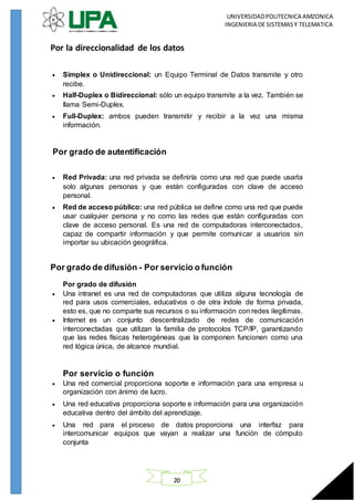 UNIVERSIDADPOLITECNICA AMZONICA
INGENIERIA DE SISTEMASY TELEMATICA
20
Por la direccionalidad de los datos
 Simplex o Unidireccional: un Equipo Terminal de Datos transmite y otro
recibe.
 Half-Duplex o Bidireccional: sólo un equipo transmite a la vez. También se
llama Semi-Duplex.
 Full-Duplex: ambos pueden transmitir y recibir a la vez una misma
información.
Por grado de autentificación
 Red Privada: una red privada se definiría como una red que puede usarla
solo algunas personas y que están configuradas con clave de acceso
personal.
 Red de acceso público: una red pública se define como una red que puede
usar cualquier persona y no como las redes que están configuradas con
clave de acceso personal. Es una red de computadoras interconectados,
capaz de compartir información y que permite comunicar a usuarios sin
importar su ubicación geográfica.
Por grado de difusión - Por servicio o función
Por grado de difusión
 Una intranet es una red de computadoras que utiliza alguna tecnología de
red para usos comerciales, educativos o de otra índole de forma privada,
esto es, que no comparte sus recursos o su información con redes ilegítimas.
 Internet es un conjunto descentralizado de redes de comunicación
interconectadas que utilizan la familia de protocolos TCP/IP, garantizando
que las redes físicas heterogéneas que la componen funcionen como una
red lógica única, de alcance mundial.
Por servicio o función
 Una red comercial proporciona soporte e información para una empresa u
organización con ánimo de lucro.
 Una red educativa proporciona soporte e información para una organización
educativa dentro del ámbito del aprendizaje.
 Una red para el proceso de datos proporciona una interfaz para
intercomunicar equipos que vayan a realizar una función de cómputo
conjunta
 
