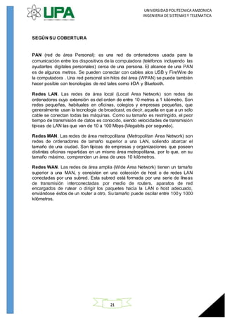UNIVERSIDADPOLITECNICA AMZONICA
INGENIERIA DE SISTEMASY TELEMATICA
21
SEGÚN SU COBERTURA
PAN (red de área Personal): es una red de ordenadores usada para la
comunicación entre los dispositivos de la computadora (teléfonos incluyendo las
ayudantes digitales personales) cerca de una persona. El alcance de una PAN
es de algunos metros. Se pueden conectar con cables alos USB y FireWire de
la computadora . Una red personal sin hilos del área (WPAN) se puede también
hacer posible con tecnologías de red tales como IrDA y Bluetooth.
Redes LAN. Las redes de área local (Local Area Network) son redes de
ordenadores cuya extensión es del orden de entre 10 metros a 1 kilómetro. Son
redes pequeñas, habituales en oficinas, colegios y empresas pequeñas, que
generalmente usan la tecnología de broadcast, es decir, aquella en que a un sólo
cable se conectan todas las máquinas. Como su tamaño es restringido, el peor
tiempo de transmisión de datos es conocido, siendo velocidades de transmisión
típicas de LAN las que van de 10 a 100 Mbps (Megabits por segundo).
Redes MAN. Las redes de área metropolitana (Metropolitan Area Network) son
redes de ordenadores de tamaño superior a una LAN, soliendo abarcar el
tamaño de una ciudad. Son típicas de empresas y organizaciones que poseen
distintas oficinas repartidas en un mismo área metropolitana, por lo que, en su
tamaño máximo, comprenden un área de unos 10 kilómetros.
Redes WAN. Las redes de área amplia (Wide Area Network) tienen un tamaño
superior a una MAN, y consisten en una colección de host o de redes LAN
conectadas por una subred. Esta subred está formada por una serie de líneas
de transmisión interconectadas por medio de routers, aparatos de red
encargados de rutear o dirigir los paquetes hacia la LAN o host adecuado,
enviándose éstos de un router a otro. Su tamaño puede oscilar entre 100 y 1000
kilómetros.
 