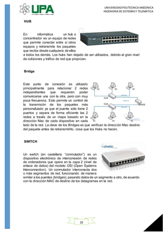 UNIVERSIDADPOLITECNICA AMZONICA
INGENIERIA DE SISTEMASY TELEMATICA
23
HUB
En informática un hub o
concentrador es un equipo de redes
que permite conectar entre sí otros
equipos y retransmite los paquetes
que recibe desde cualquiera de ellos
a todos los demás. Los hubs han dejado de ser utilizados, debido al gran nivel
de colisiones y tráfico de red que propician.
Bridge
Este punto de conexión es utilizado
principalmente para relacionar 2 redes
independientes que requieren poder
comunicarse una con la otra, pero con muy
poca frecuencia. Esto permite un control de
la transmisión de los paquetes más
personalizado ya que el puente sólo tiene 2
puertos y separa de forma eficiente las 2
redes a través de un mapa basado en la
dirección Mac de cada dispositivo en cada
lado de la red. La clave de los Bridges es que verifican la dirección Mac destino
del paquete antes de retransmitirlo, cosa que los Hubs no hacen.
SWITCH
Un switch (en castellano “conmutador”) es un
dispositivo electrónico de interconexión de redes
de ordenadores que opera en la capa 2 (nivel de
enlace de datos) del modelo OSI (Open Systems
Interconnection). Un conmutador interconecta dos
o más segmentos de red, funcionando de manera
similar a los puentes (bridges), pasando datos de un segmento a otro, de acuerdo
con la dirección MAC de destino de los datagramas en la red.
 