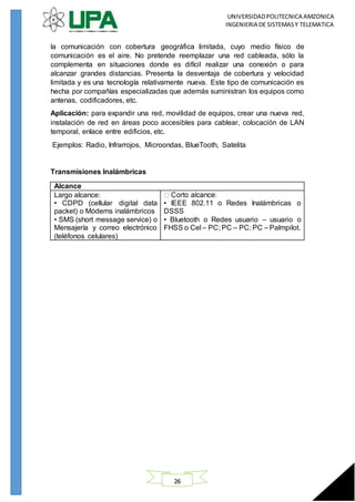 UNIVERSIDADPOLITECNICA AMZONICA
INGENIERIA DE SISTEMASY TELEMATICA
26
la comunicación con cobertura geográfica limitada, cuyo medio físico de
comunicación es el aire. No pretende reemplazar una red cableada, sólo la
complementa en situaciones donde es difícil realizar una conexión o para
alcanzar grandes distancias. Presenta la desventaja de cobertura y velocidad
limitada y es una tecnología relativamente nueva. Este tipo de comunicación es
hecha por compañías especializadas que además suministran los equipos como
antenas, codificadores, etc.
Aplicación: para expandir una red, movilidad de equipos, crear una nueva red,
instalación de red en áreas poco accesibles para cablear, colocación de LAN
temporal, enlace entre edificios, etc.
Ejemplos: Radio, Infrarrojos, Microondas, BlueTooth, Satelita
Transmisiones Inalámbricas
Alcance
Largo alcance:
• CDPD (cellular digital data
packet) o Módems inalámbricos
• SMS (short message service) o
Mensajería y correo electrónico
(teléfonos celulares)
• IEEE 802.11 o Redes Inalámbricas o
DSSS
• Bluetooth o Redes usuario – usuario o
FHSS o Cel – PC; PC – PC; PC – Palmpilot.
 