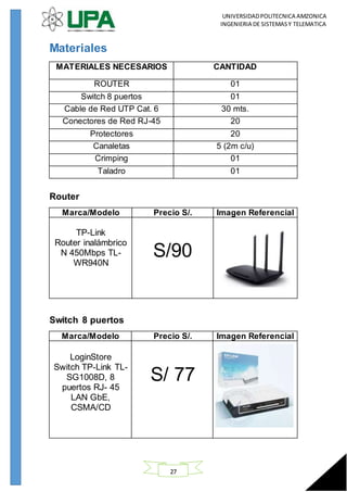 UNIVERSIDADPOLITECNICA AMZONICA
INGENIERIA DE SISTEMASY TELEMATICA
27
Materiales
MATERIALES NECESARIOS CANTIDAD
ROUTER 01
Switch 8 puertos 01
Cable de Red UTP Cat. 6 30 mts.
Conectores de Red RJ-45 20
Protectores 20
Canaletas 5 (2m c/u)
Crimping 01
Taladro 01
Router
Marca/Modelo Precio S/. Imagen Referencial
TP-Link
Router inalámbrico
N 450Mbps TL-
WR940N
S/90
Switch 8 puertos
Marca/Modelo Precio S/. Imagen Referencial
LoginStore
Switch TP-Link TL-
SG1008D, 8
puertos RJ- 45
LAN GbE,
CSMA/CD
S/ 77
 