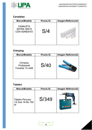 UNIVERSIDADPOLITECNICA AMZONICA
INGENIERIA DE SISTEMASY TELEMATICA
29
Canaletas
Marca/Modelo Precio S/. Imagen Referencial
CANALETA
SATRA 39X19
CON ADHESIVO S/4
Crimping
Marca/Modelo Precio S/. Imagen Referencial
Crimping
Profesional
Trendnet Tc-ct68
S/40
Taladro
Marca/Modelo Precio S/. Imagen Referencial
Taladro Percutor
1/2 Gsb 16 Re 750
W
S/349
 