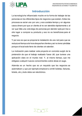UNIVERSIDADPOLITECNICA AMZONICA
INGENIERIA DE SISTEMASY TELEMATICA
3
Introducción
La tecnología ha influenciado mucho en la forma de trabajar de las
personas en los diferentes tipos de negocios que existen. Antes los
procesos se asían uno por uno y eso costaba tiempo y en algunos
casos dinero por que un cliente al no ser atendido rápidamente o al
ver que falta una cola larga de personas por atender opta por irse a
otro lugar a comprar su producto y eso no es beneficioso para el
negocio.
Y por eso es que se propone la instalación de una red para que se
reduzcael tiempo ala hora despacharclientes yasí no tener pérdidas
porque el local este lleno de clientes sin atender.
La motivación para realizar este proyecto en concreto surgió de la
pretensión de que el trabajo realizado fuese útil, que tuviese una
aplicación clara en el mundo real. Y, al mismo tiempo, que me
obligase a adquirir nuevos conocimientos sobre áreas en auge.
Además es un hecho que es un requisito que los negocios se
automaticen y que por ejemplo empiecen a emitir boletas, facturas,
tickets, etc y todo debe ser electrónico.
 