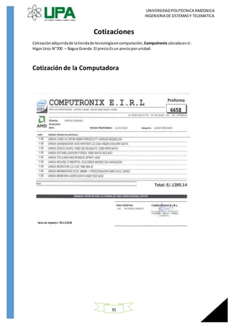 UNIVERSIDADPOLITECNICA AMZONICA
INGENIERIA DE SISTEMASY TELEMATICA
31
Cotizaciones
Cotizaciónadquiridade latiendade tecnologíaencomputación, Computronix ubicadaen Jr.
HigosUrco N°700 – Bagua Grande.El precioEs un precioporunidad.
Cotización de la Computadora
 