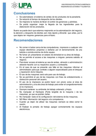 UNIVERSIDADPOLITECNICA AMZONICA
INGENIERIA DE SISTEMASY TELEMATICA
36
Conclusiones
 Se automatizara el sistema de ventas de los productos de la panadería.
 Se reducirá el tiempo de despacho de los clientes.
 Se mejorara la manera de llevar el control de ganancias y pérdidas.
 Se podrá organizar mejor la llegada de los ingredientes para la
elaboración de los productos.
Bueno se puede decir que estamos mejorando en la automatización del negocio,
la atención y despacho de clientes aún más rápido y eficiente que antes, por lo
que dejara ver mayores ganancias para el futuro.
Recomendaciones
 No comer ni beber cerca de las computadoras, impresora o cualquier otro
equipo electrónico propenso a dañarse por el derramamiento de una
bebida o comida encima de dicho equipo.
 No fumar y/o presentarse en estado de ebriedad en su área de trabajo.
 No se permite el acceso a las maquinas a ninguna persona extraña al
negocio.
 Para tener acceso al sistema ya sea de ventas, almacén o administración
deberán hacerlo con su respectivo usuario y contraseña.
 En el caso de que se presente una falla en las maquinas informar al
administrador para que contrate a alguien especializado para el chequeo
y reparación de la máquina.
 El uso de las maquinas será solo para uso de trabajo.
 No se permitirá el uso de las maquinas con fines de entretenimiento o
distracción personal del usuario.
 El uso de la impresora se podrá hacer con previo aviso al área de
administración y a la otra área de trabajo para evitar el congestionamiento
en la impresora.
 Siempre mantener su ambiente de trabajo ordenado y limpio.
 No manipular el Hardware (Parte tangible de la maquina ) de las
maquinas, ya que se podrían dañar.
 No manipular nada en la configuración del sistema de las maquinas.
 NO filtrar información del negocio a la competencia.
 Cuando ya dejen de utilizar las maquinas siempre se debe cerrar la
cesión.
 Al finalizar la jornada de trabajo apagar correctamente los equipos
electrónicos.
 