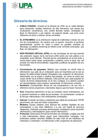 UNIVERSIDADPOLITECNICA AMZONICA
INGENIERIA DE SISTEMASY TELEMATICA
37
Glosario de términos
 CABLE COAXIAL: Creado en la década de 1930, es un cable utilizado
para transportar señales eléctricas de alta frecuencia que posee dos
conductores concéntricos, uno central llamado núcleo, encargado de
llevar la información y uno exterior, de aspecto tubular, que sirve como
referencia de tierra y entorno de las corrientes.
 EL STREAMING: es la distribución digital de multimedia a través de una
red de computadoras, de manera que el usuario consume el producto
(generalmente archivo de video o audio) en paralelo mientras se
descarga. La palabra streaming se refiere a una corriente continuada, que
fluye sin interrupción.
 RED PRIVADO VIRTUAL (VPN): es una tecnología de red que permite
una extensión segura de la red local (LAN) sobre una red pública o no
controlada como Internet. Permite que la computadora en la red envíe y
reciba datos sobre redes compartidas o públicas como si fuera una red
privada con toda la funcionalidad, seguridad y políticas de gestión de una
red privada.
 Conmutación de paquetes: Método que consiste en dividir toda la
información que sale de un ordenador para ser trasmitida por la red en
bloque de determinada longitud (Paquetes) que contienen la información
relacionada con el origen y destino del paquete, así como el orden que
ocupa dentro de la división realizada. Esto permite que cada paquete se
mueva de forma independiente en la red y al llegar a su destino puedan
ser reensamblados para construir nuevamente la información enviada.
 Hardware: Componentes físicos de una computadora o de una red, a
diferencia de los programas o elementos lógicos que los hacen funcionar.
 Hub: Dispositivo electrónico al que se conectan varios ordenadores, por
lo general mediante un cable de par trenzado. Un concentrador simula en
la red que interconecta a los ordenadores conectados.
 Internet: Conjunto de redes y ruteadores que utiliza los protocolos TCP/IP
para formar una sola red virtual cooperativa.
 Modems: Equipo utilizado para adecuar las señales digitales de una
computadora a una línea telefónica o a una red digital de servicios
integrados, mediante procesos denominados modulación (para transmitir
información) y demodulación (para recibir información).
 Protocolo: Descripción formal de formatos de mensajes y reglas que dos
o más ordenadores deben seguir para intercambiar mensajes. Los
protocolos pueden describir detalles de bajo nivel de las interfaces de
ordenador a ordenador o el intercambio entre programas de aplicación.
 