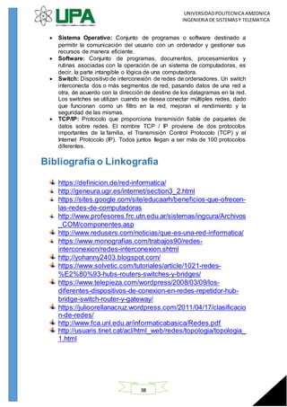 UNIVERSIDADPOLITECNICA AMZONICA
INGENIERIA DE SISTEMASY TELEMATICA
38
 Sistema Operativo: Conjunto de programas o software destinado a
permitir la comunicación del usuario con un ordenador y gestionar sus
recursos de manera eficiente.
 Software: Conjunto de programas, documentos, procesamientos y
rutinas asociadas con la operación de un sistema de computadoras, es
decir, la parte intangible o lógica de una computadora.
 Switch: Dispositivo de interconexión de redes de ordenadores. Un switch
interconecta dos o más segmentos de red, pasando datos de una red a
otra, de acuerdo con la dirección de destino de los datagramas en la red.
Los switches se utilizan cuando se desea conectar múltiples redes, dado
que funcionan como un filtro en la red, mejoran el rendimiento y la
seguridad de las mismas.
 TCP/IP: Protocolo que proporciona transmisión fiable de paquetes de
datos sobre redes. El nombre TCP / IP proviene de dos protocolos
importantes de la familia, el Transmisión Control Protocolo (TCP) y el
Internet Protocolo (IP). Todos juntos llegan a ser más de 100 protocolos
diferentes.
Bibliografía o Linkografia
https://definicion.de/red-informatica/
http://geneura.ugr.es/internet/section3_2.html
https://sites.google.com/site/educaarh/beneficios-que-ofrecen-
las-redes-de-computadoras
http://www.profesores.frc.utn.edu.ar/sistemas/ingcura/Archivos
_COM/componentes.asp
http://www.redusers.com/noticias/que-es-una-red-informatica/
https://www.monografias.com/trabajos90/redes-
interconexion/redes-interconexion.shtml
http://yohanny2403.blogspot.com/
https://www.solvetic.com/tutoriales/article/1021-redes-
%E2%80%93-hubs-routers-switches-y-bridges/
https://www.telepieza.com/wordpress/2008/03/09/los-
diferentes-dispositivos-de-conexion-en-redes-repetidor-hub-
bridge-switch-router-y-gateway/
https://julioorellanacruz.wordpress.com/2011/04/17/clasificacio
n-de-redes/
http://www.fca.unl.edu.ar/informaticabasica/Redes.pdf
http://usuaris.tinet.cat/acl/html_web/redes/topologia/topologia_
1.html
 