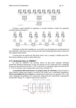 Redes Locais de Computadores                                                                                                pg. 13




     A figura a seguir identifica os segmentos, e se pode visualizar o número de segmentos
contando a partir da estação A.
           A     B                           C                 D                         E              F               G       H




       1          2                      3                        3                  4                      4       5            5

                            2                                                3                                  4



      Entretanto, existem hubs empilháveis, ou stackable, que são ligados por um barramento de
alta velocidade e funcionam como se fossem um único hub, eliminando dessa forma o limite de 4
hubs imposto anteriormente.
     A norma prevê um máximo de 100 metros entre o hub e a estação, e também entre hubs.
Para maiores distâncias, pode-se utilizar fibra ótica.

2.7.2 Sinalização física no 10BASE-T
      Os sinais do 10BASE-T são enviados através de dois pares trançados utilizando
transmissão diferencial balanceada, ou seja, em cada par, um fio é usado para levar a amplitude
positiva do sinal diferencial (de 0V a +2,5V) e um fio leva a amplitude negativa do sinal (de 0V
a –2,5V). O sinal pico a pico medido entre os dois fios é, portanto, 5V.
      A transmissão diferencial fornece seu próprio ponto de referência, através do qual os
sinais elétricos mudam para negativo ou positivo (de acordo com a codificação Manchester).
Não há necessidade de terra comum nos equipamentos ligados por um segmento UTP, o que
isola a sinalização de problemas com variações de voltagem de terra, aumentando a segurança do
sistema [SPU 00] pg 127. A figura a seguir ilustra o processo.
                                                      Codificação Manchester para o 10BASE-T – par trançado


                                                  1           0          1           1       0          0

                                       +2,5V

                      Fio trançado 1

                                        0V

                      Fio trançado 2

                                       -2,5V

                                                 100ns
 