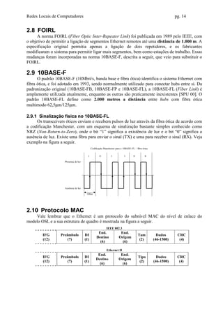 Redes Locais de Computadores                                                                                     pg. 14


2.8 FOIRL
      A norma FOIRL (Fiber Optic Inter-Repeater Link) foi publicada em 1989 pelo IEEE, com
o objetivo de permitir a ligação de segmentos Ethernet remotos até uma distância de 1.000 m. A
especificação original permitia apenas a ligação de dois repetidores, e os fabricantes
modificaram o sistema para permitir ligar mais segmentos, bem como estações de trabalho. Essas
mudanças foram incorporadas na norma 10BASE-F, descrita a seguir, que veio para substituir o
FOIRL.

2.9 10BASE-F
      O padrão 10BASE-F (10Mbit/s, banda base e fibra ótica) identifica o sistema Ethernet com
fibra ótica, e foi adotado em 1993, sendo normalmente utilizado para conectar hubs entre si. Da
padronização original (10BASE-FB, 10BASE-FP e 10BASE-FL), a 10BASE-FL (Fiber Link) é
amplamente utilizada atualmente, enquanto as outras são praticamente inexistentes [SPU 00]. O
padrão 10BASE-FL define como 2.000 metros a distância entre hubs com fibra ótica
multimodo 62,5µm/125µm.

2.9.1 Sinalização física no 10BASE-FL
     Os transceivers óticos enviam e recebem pulsos de luz através da fibra ótica de acordo com
a codificação Manchester, com um esquema de sinalização bastante simples conhecido como
NRZ (Non-Return-to-Zero), onde o bit “1” significa a existência de luz e o bit “0” significa a
ausência de luz. Existe uma fibra para enviar o sinal (TX) e uma para receber o sinal (RX). Veja
exemplo na figura a seguir.
                                             Codificação Manchester para o 10BASE-FL – fibra ótica

                                         1           0         1            1       0          0

                     Presença de luz




                    Ausência de luz

                                        100ns




2.10 Protocolo MAC
    Vale lembrar que o Ethernet é um protocolo do subnível MAC do nível de enlace do
modelo OSI, e a sua estrutura de quadro é mostrada na figura a seguir.
                                                           IEEE 802.3
                                                   End.                 End.
        IFG       Preâmbulo            DI                                               Tam            Dados      CRC
                                                  Destino              Origem
        (12)          (7)              (1)                                               (2)         (46-1500)     (4)
                                                    (6)                  (6)

                                                           Ethernet II
                                                   End.                 End.
        IFG       Preâmbulo            DI                                                Tipo          Dados      CRC
                                                  Destino              Origem
        (12)          (7)              (1)                                                (2)        (46-1500)     (4)
                                                    (6)                  (6)
 