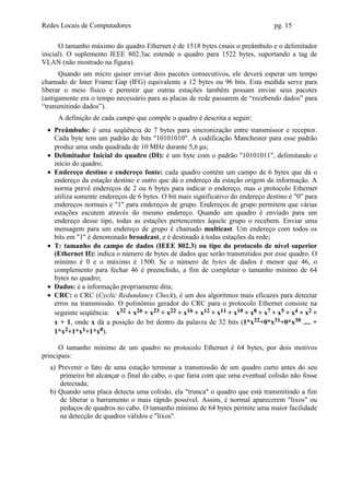 Redes Locais de Computadores                                                    pg. 15

      O tamanho máximo do quadro Ethernet é de 1518 bytes (mais o preâmbulo e o delimitador
inicial). O suplemento IEEE 802.3ac estende o quadro para 1522 bytes, suportando a tag de
VLAN (não mostrado na figura).
      Quando um micro quiser enviar dois pacotes consecutivos, ele deverá esperar um tempo
chamado de Inter Frame Gap (IFG) equivalente a 12 bytes ou 96 bits. Esta medida serve para
liberar o meio físico e permitir que outras estações também possam enviar seus pacotes
(antigamente era o tempo necessário para as placas de rede passarem de “recebendo dados” para
“transmitindo dados”).
     A definição de cada campo que compõe o quadro é descrita a seguir:
 • Preâmbulo: é uma seqüência de 7 bytes para sincronização entre transmissor e receptor.
   Cada byte tem um padrão de bits "10101010". A codificação Manchester para esse padrão
   produz uma onda quadrada de 10 MHz durante 5,6 µs;
 • Delimitador Inicial do quadro (DI): é um byte com o padrão "10101011", delimitando o
   início do quadro;
 • Endereço destino e endereço fonte: cada quadro contém um campo de 6 bytes que dá o
   endereço da estação destino e outro que dá o endereço da estação origem da informação. A
   norma prevê endereços de 2 ou 6 bytes para indicar o endereço, mas o protocolo Ethernet
   utiliza somente endereços de 6 bytes. O bit mais significativo do endereço destino é "0" para
   endereços normais e "1" para endereços de grupo. Endereços de grupo permitem que várias
   estações escutem através do mesmo endereço. Quando um quadro é enviado para um
   endereço desse tipo, todas as estações pertencentes àquele grupo o recebem. Enviar uma
   mensagem para um endereço de grupo é chamado multicast. Um endereço com todos os
   bits em "1" é denominado broadcast, e é destinado à todas estações da rede;
 • T: tamanho do campo de dados (IEEE 802.3) ou tipo do protocolo de nível superior
   (Ethernet II): indica o número de bytes de dados que serão transmitidos por esse quadro. O
   mínimo é 0 e o máximo é 1500. Se o número de bytes de dados é menor que 46, o
   complemento para fechar 46 é preenchido, a fim de completar o tamanho mínimo de 64
   bytes no quadro;
 • Dados: é a informação propriamente dita;
 • CRC: o CRC (Cyclic Redundancy Check), é um dos algoritmos mais eficazes para detectar
   erros na transmissão. O polinômio gerador do CRC para o protocolo Ethernet consiste na
   seguinte seqüência: x32 + x26 + x23 + x22 + x16 + x12 + x11 + x10 + x8 + x7 + x5 + x4 + x2 +
   x + 1, onde x dá a posição do bit dentro da palavra de 32 bits (1*x32+0*x31+0*x30 .... +
   1*x2+1*x1+1*x0).

      O tamanho mínimo de um quadro no protocolo Ethernet é 64 bytes, por dois motivos
principais:
  a) Prevenir o fato de uma estação terminar a transmissão de um quadro curto antes do seu
     primeiro bit alcançar o final do cabo, o que faria com que uma eventual colisão não fosse
     detectada;
  b) Quando uma placa detecta uma colisão, ela "trunca" o quadro que está transmitindo a fim
     de liberar o barramento o mais rápido possível. Assim, é normal aparecerem "lixos" ou
     pedaços de quadros no cabo. O tamanho mínimo de 64 bytes permite uma maior facilidade
     na detecção de quadros válidos e "lixos".
 