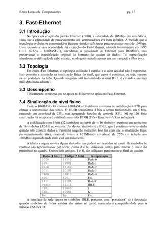 Redes Locais de Computadores                                                      pg. 17


3. Fast-Ethernet
3.1 Introdução
      Na época da criação do padrão Ethernet (1980), a velocidade de 10Mbps era satisfatória,
visto que a capacidade de processamento dos computadores era bem inferior. À medida que a
tecnologia evoluiu, os computadores ficaram rápidos suficientes para necessitar mais de 10Mbps.
Uma resposta a essa necessidade foi a criação do Fast-Ethernet, adotada formalmente em 1995
(IEEE 802.3u – 100BASE-T), estendendo a capacidade do Ethernet para 100Mbit/s, mas
preservando a especificação original de formato do quadro de dados. Tal especificação
abandonou a utilização de cabo coaxial, sendo padronizada apenas em par trançado e fibra ótica.

3.2 Topologia
      Em redes Fast-Ethernet, a topologia utilizada é estrela, e o cabo coaxial não é suportado.
Isso permitiu a alteração na sinalização física do sinal, que agora é contínua, ou seja, sempre
existe portadora na linha. Quando ninguém está transmitindo, o sinal IDLE é enviado (isso será
mais detalhado adiante).

3.3 Desempenho
     Tipicamente, o mesmo que se aplica no Ethernet se aplica no Fast-Ethernet.

3.4 Sinalização de nível físico
      Tanto o 100BASE-TX como o 100BASE-FX utilizam o sistema de codificação 4B/5B para
efetuar a transmissão dos sinais. O 4B/5B transforma 4 bits a serem transmitidos em 5 bits,
causando um overhead de 25%, mas agregando funções de controle [SPU 00] pg 120. Esta
sinalização foi adaptada da utilizada nas redes FDDI (Fiber Distributed Data Interface).
     A codificação com 5 bits (32 símbolos) ao invés de 4 (16 símbolos) permite um acréscimo
de 16 símbolos (32-16) ao sistema. Um desses símbolos é o IDLE, que é continuamente enviado
quando não existem dados a transmitir naquele momento. Isso faz com que a sinalização fique
permanentemente ativa, enviando sinais a 125Mbauds (overhead de 25% em relação aos
100Mbit/s) quando nada mais está em andamento.
      A tabela a seguir mostra alguns símbolos que podem ser enviados no canal. Os símbolos de
controle são representados por letras, como J e K, utilizados juntos para marcar o início do
preâmbulo no quadro. Outros dois códigos, T e R, são utilizados para marcar o final do quadro.
                 Dado (4 bits)    Código (5 bits)     Interpretação
                0000             11110              Dado 0
                0001             01001              Dado 1
                0010             10100              Dado 2
                0011             10101              Dado 3
                0100             01010              Dado 4
                Etc.             Etc.               Etc.
                1111             11101              Dado F
                Vazio            11111              IDLE
                0101             11000              J
                0101             10001              K
                Etc.             Etc.               Etc.
     A interface de rede ignora os símbolos IDLE, portanto, uma “portadora” só é detectada
quando símbolos de dados válidos são vistos no canal, mantendo a compatibilidade com o
método CSMA/CD.
 