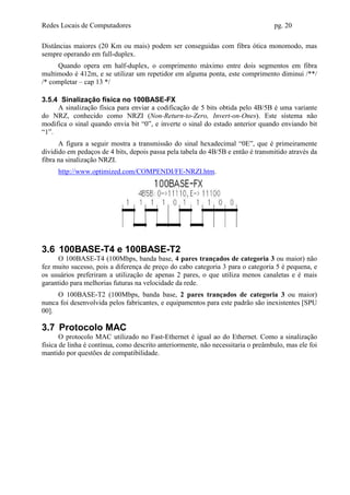 Redes Locais de Computadores                                                      pg. 20

Distâncias maiores (20 Km ou mais) podem ser conseguidas com fibra ótica monomodo, mas
sempre operando em full-duplex.
     Quando opera em half-duplex, o comprimento máximo entre dois segmentos em fibra
multimodo é 412m, e se utilizar um repetidor em alguma ponta, este comprimento diminui /**/
/* completar – cap 13 */

3.5.4 Sinalização física no 100BASE-FX
     A sinalização física para enviar a codificação de 5 bits obtida pelo 4B/5B é uma variante
do NRZ, conhecido como NRZI (Non-Return-to-Zero, Invert-on-Ones). Este sistema não
modifica o sinal quando envia bit “0”, e inverte o sinal do estado anterior quando enviando bit
“1”.
      A figura a seguir mostra a transmissão do sinal hexadecimal “0E”, que é primeiramente
dividido em pedaços de 4 bits, depois passa pela tabela do 4B/5B e então é transmitido através da
fibra na sinalização NRZI.
     http://www.optimized.com/COMPENDI/FE-NRZI.htm.




3.6 100BASE-T4 e 100BASE-T2
     O 100BASE-T4 (100Mbps, banda base, 4 pares trançados de categoria 3 ou maior) não
fez muito sucesso, pois a diferença de preço do cabo categoria 3 para o categoria 5 é pequena, e
os usuários preferiram a utilização de apenas 2 pares, o que utiliza menos canaletas e é mais
garantido para melhorias futuras na velocidade da rede.
     O 100BASE-T2 (100Mbps, banda base, 2 pares trançados de categoria 3 ou maior)
nunca foi desenvolvida pelos fabricantes, e equipamentos para este padrão são inexistentes [SPU
00].

3.7 Protocolo MAC
       O protocolo MAC utilizado no Fast-Ethernet é igual ao do Ethernet. Como a sinalização
física de linha é contínua, como descrito anteriormente, não necessitaria o preâmbulo, mas ele foi
mantido por questões de compatibilidade.
 