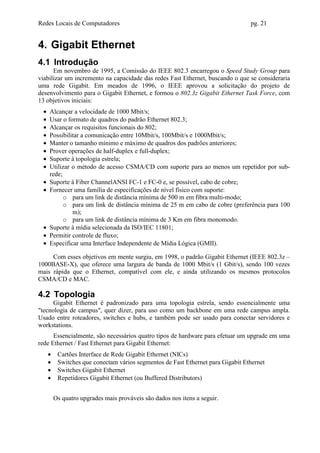 Redes Locais de Computadores                                                     pg. 21


4. Gigabit Ethernet
4.1 Introdução
      Em novembro de 1995, a Comissão do IEEE 802.3 encarregou o Speed Study Group para
viabilizar um incremento na capacidade das redes Fast Ethernet, buscando o que se consideraria
uma rede Gigabit. Em meados de 1996, o IEEE aprovou a solicitação do projeto de
desenvolvimento para o Gigabit Ethernet, e formou o 802.3z Gigabit Ethernet Task Force, com
13 objetivos iniciais:
 •   Alcançar a velocidade de 1000 Mbit/s;
 •   Usar o formato de quadros do padrão Ethernet 802.3;
 •   Alcançar os requisitos funcionais do 802;
 •   Possibilitar a comunicação entre 10Mbit/s, 100Mbit/s e 1000Mbit/s;
 •   Manter o tamanho mínimo e máximo de quadros dos padrões anteriores;
 •   Prover operações de half-duplex e full-duplex;
 •   Suporte à topologia estrela;
 •   Utilizar o método de acesso CSMA/CD com suporte para ao menos um repetidor por sub-
     rede;
 •   Suporte à Fiber ChannelANSI FC-1 e FC-0 e, se possível, cabo de cobre;
 •   Fornecer uma família de especificações de nível físico com suporte:
           o para um link de distância mínima de 500 m em fibra multi-modo;
           o para um link de distância mínima de 25 m em cabo de cobre (preferência para 100
              m);
           o para um link de distância mínima de 3 Km em fibra monomodo.
 •   Suporte à mídia selecionada da ISO/IEC 11801;
 •   Permitir controle de fluxo;
 •   Especificar uma Interface Independente de Mídia Lógica (GMII).

     Com esses objetivos em mente surgiu, em 1998, o padrão Gigabit Ethernet (IEEE 802.3z –
1000BASE-X), que oferece uma largura de banda de 1000 Mbit/s (1 Gbit/s), sendo 100 vezes
mais rápida que o Ethernet, compatível com ele, e ainda utilizando os mesmos protocolos
CSMA/CD e MAC.

4.2 Topologia
      Gigabit Ethernet é padronizado para uma topologia estrela, sendo essencialmente uma
"tecnologia de campus", quer dizer, para uso como um backbone em uma rede campus ampla.
Usado entre roteadores, switches e hubs, e também pode ser usado para conectar servidores e
workstations.
      Essencialmente, são necessários quatro tipos de hardware para efetuar um upgrade em uma
rede Ethernet / Fast Ethernet para Gigabit Ethernet:
     •    Cartões Interface de Rede Gigabit Ethernet (NICs)
     •    Switches que conectam vários segmentos de Fast Ethernet para Gigabit Ethernet
     •    Switches Gigabit Ethernet
     •    Repetidores Gigabit Ethernet (ou Buffered Distributors)


         Os quatro upgrades mais prováveis são dados nos itens a seguir.
 