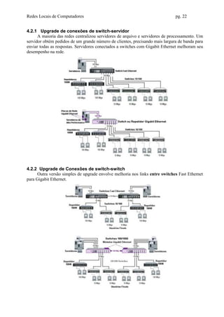 Redes Locais de Computadores                                                  pg. 22


4.2.1 Upgrade de conexões de switch-servidor
      A maioria das redes centralizou servidores de arquivo e servidores de processamento. Um
servidor obtém pedidos de um grande número de clientes, precisando mais largura de banda para
enviar todas as respostas. Servidores conectados a switches com Gigabit Ethernet melhoram seu
desempenho na rede.




4.2.2 Upgrade de Conexões de switch-switch
      Outra versão simples de upgrade envolve melhoria nos links entre switches Fast Ethernet
para Gigabit Ethernet.
 