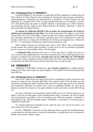 Redes Locais de Computadores                                                     pg. 25


4.5.1 Sinalização física no 1000BASE-X
      O padrão1000Base-X está baseado na codificação 8B/10B, adaptado da camada física do
Fiber Channel. O Fiber Channel é uma tecnologia de interconexão para conectar workstations,
supercomputadores, dispositivos de armazenamento e periféricos. O Fiber Channel tem uma
arquitetura de 5 camadas (FC0 a FC4). As duas camadas mais baixas FC-0 (Interface e meio) e
FC-1 (Encode/Decode) são usados no Gigabit Ethernet. Considerando que o Fiber Channel é
uma tecnologia provada, optou-se pelo reaproveitamento dos padrões, reduzindo o tempo de
desenvolvimento do Gigabit Ethernet.
      No sistema de codificação 8B/10B, 8 bits de dados são transformados em 10 bits de
símbolos para transmissão no meio físico. Com 8 bits dá para obter 256 códigos, e com 10 bits
dá para obter 1024. Com 1024 códigos, dá para escolher um conjunto específico de 256 códigos
que contenham informações de sincronismo suficientes para a boa recuperação do sinal pelo
receptor. Além disso, os códigos são distribuídos de tal forma que assegurem que o número de
bits “0” e “1” sejam iguais, evitando que surjam tensões parasitas no cabo.
      Outros códigos especiais são utilizados para enviar o sinal “IDLE” (que é continuamente
enviado quando não existem dados presentes), ou para enviar os bits de extensão de portadora
(carrier extension), ou para definir o início e fim do quadro.
      A sinalização física utilizada para enviar os 10 bits (por byte) é a NRZ (non-return-to-
zero), com nível alto significando luz e nível baixo ausência de luz. Essa codificação provoca um
aumento na freqüência de transmissão, tornando uma taxa de 1.000 Mbps em 1.250 Mbauds
na fibra ótica. Como a freqüência máxima obtida através de LEDs é aproximadamente 622MHz,
os transceivers de fibra ótica devem usar lasers para lidar com esse tipo de sinal.

4.6 1000BASE-T
      1000BASE-T (1000 Mbps, banda base e par trançado categoria 5 ou melhor) permite
distâncias de 100m sobre 4 pares de cabos categoria 5. Este padrão foi desenvolvido pela força
tarefa 802.3ab.

4.6.1 Sinalização física no 1000BASE-T
      Para enviar 1 Gbps através de 4 pares de fios levou a engenharia de redes a desenvolver um
sistema no estado da arte, chamado 4D-PAM5. Este esquema traduz 8 bits de dados em uma
transmissão simultânea de quatro símbolos (4D) através dos quatro pares de fios. Os símbolos
são transmitidos utilizando um sistema com 5 níveis de amplitude (PAM5). Os cinco níveis
incluem um sinal de correção de erros para melhorar a razão sinal ruído no cabo [SPU 00] pg
122.
       Os sinais codificados são transmitidos usando PAM5, que envia 2 bits de dados por vez
(dibit). Como são enviados quatro sinais simultaneamente (4D), o resultado é de 8 bits de dados
com uma alteração na portadora. Como é necessário enviar 1Gbits por segundo, o resultado é a
necessidade de que cada par trançado suporte 125Mbauds, o equivalente ao necessário para o
100BASE-TX [SPU 00].
      As voltagens diferenciais utilizadas no fio variam de zero a um volt no fio positivo e de
zero a menos um volt no fio negativo.
      O enlace 1000BASE-T transmite e recebe dados por todos os quatro fios simultaneamente,
e cada transceiver está conectado ao circuito de transmissão e recepção através de um dispositivo
híbrido, como mostra a figura a seguir.
 