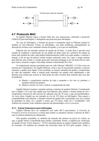 Redes Locais de Computadores                                                      pg. 26

                                  Circuito para cada par trançado
                             H                                      H
                  T          Í                                      Í         T
                             B                                      B
                             R                                      R
                             I                                      I
                      R      D                                      D     R
                             O                                      O




4.7 Protocolo MAC
   O Gigabit Ethernet segue a mesma linha dos seus antecessores, utilizando o protocolo
CSMA/CD para half-duplex, e desligando este protocolo para full-duplex.
      No caso do full-duplex, o formato do pacote é exatamente igual ao Ethernet original (e
também ao Fast Ethernet). Porém, no half-duplex, isso daria problemas, principalmente na
detecção de colisões com o tamanho mínimo de quadro, e teve que ser modificado.
      Ethernet tem um tamanho mínimo de quadro de 64 bytes. A razão disto é prevenir uma
estação de completar a transmissão de um quadro de dados antes de o primeiro bit chegar ao
ponto mais distante do cabo, onde poderia hipoteticamente colidir com outro quadro, e retornar à
estação, a fim de que ela detecte colisão (tempo conhecido como 2τ). Logo, o tempo mínimo
para detectar uma colisão é o tempo gasto pelo sinal para propagar-se de um ponto-fim do cabo
para outro e retornar à origem. Este tempo mínimo é denominado Slot Time.
      O comprimento máximo permitido para um cabo Ethernet 10BASE5 é 2,5 Km (com um
máximo de 4 repetidores). No Gigabit Ethernet, como a taxa de transmissão aumenta, o emissor
transmite o quadro mais rápido. Como resultado, se mesmos tamanhos de quadro e comprimento
de cabo são mantidos, então a estação pode transmitir um quadro mais rapidamente e não
detectar uma colisão que ocorreu na outra ponta do cabo. Existem duas soluções para esse tipo
de problema:
        a) Manter o comprimento máximo de cabo e aumentar o slot time (e, portanto, o
           tamanho mínimo de quadro);
        b) Manter o mesmo slot time e reduzir o comprimento de cabo.

     Gigabit Ethernet mantém o tamanho mínimo e máximo de quadros Ethernet. Considerando
que o Gigabit é 10 vezes mais rápido que Fast Ethernet, para manter o mesmo tempo de slot o
comprimento máximo de cabo deveria ser reduzido cerca de 10 vezes, o que seria problemático.
Ao invés disso, Gigabit usa um tamanho de slot de 512 bytes no half-duplex. Para manter a
compatibilidade com Ethernet, o tamanho mínimo de quadro não é aumentado, mas sim o tempo
de portadora na linha. Se o quadro é menor que 512 bytes, então ele é "completado" com
símbolos de extensão. Estes símbolos especiais são denominados carrier extensions.

4.7.1 Carrier Extensions para half-duplex
     Gigabit Ethernet deve ser compatível com redes 802.3 preexistentes. A Extensão de
Portadora (Carrier Extension) é a forma para manter os tamanhos mínimo e máximo do 802.3
com as relativas distâncias de cabeamento.
      Para quadros estendidos, os símbolos de extensão são inclusos na janela de colisão, ou
seja, o quadro inteiro é considerado para colisão e eliminado. Porém, a seqüência de verificação
do quadro (Frame Check Sequence - FCS) é calculada apenas no quadro original (sem símbolos
de extensão). Os símbolos de extensão são removidos antes da FCS pelo receptor. Então, a
 