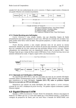 Redes Locais de Computadores                                                   pg. 27

camada LLC não tem conhecimento da carrier extension. A figura a seguir mostra o formato de
um quadro Ethernet com extensão de portadora.




4.7.2 Packet Bursting para half-duplex
      Carrier Extension é uma solução simples, mas que desperdiça largura de banda
principalmente para quadros pequenos (no pior caso, 448 bytes de extensão são enviados). Isso
pode resultar numa baixa vazão de dados. Para pacotes pequenos, a vazão é pouco melhor que
Fast Ethernet.
      Packet Bursting permite a uma estação adicionar mais de um pacote na mesma
transmissão. Quando uma estação tem um número de pacotes para transmitir, o primeiro pacote
deve ter o tamanho do slot time, mesmo que seja necessário utilizar carrier extension. Pacotes
subseqüentes são transmitidos com um espaçamento mínimo entre os pacotes (IPG - Inter-
Packages Gap) até que o tempo de fluxo expire (1500 bytes). Com o Packet bursting, tem-se um
aumento substancial na vazão. A figura a seguir exibe o seu funcionamento.




4.7.3 Operação em Full-Duplex e Half-Duplex
     Na especificação IEEE 802.3x, dois nós conectados por meio de um caminho full-duplex
comutado podem simultaneamente enviar e receber dados. Gigabit Ethernet segue este padrão
para comunicar-se no modo full-duplex. Segundo [GEA 99], todos os produtos Gigabit
Ethernet no mercado em 1999 são full-duplex.
     Dispositivos que operam em modo full-duplex não estão sujeitos a carrier extension,
extensão de slot time e mudanças de packet bursting. Os quadros seguem exatamente o padrão
Ethernet original.

4.8 Gigabit Ethernet X ATM
     Quando o ATM (Asynchronous Transfer Mode) foi introduzido, ofereceu uma largura de
banda de 155 Mbit/s que era 1,5 vezes mais rápida que o Fast Ethernet (porém, o ATM tinha a
vantagem da perspectiva de futuro, pois seu meio físico é baseado em SONET/SDH, com
 