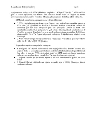 Redes Locais de Computadores                                                     pg. 28

equipamentos, na época, de 622M (STM-4) e surgindo o 2,4Gbps (STM-16)). O ATM era ideal
para as novas aplicações que tinham uma demanda muito maior de largura de banda,
especialmente multimídia (por permitir a diferenciação em classes de tráfego CBR, VBR, etc).
       ATM ainda tem algumas vantagens sobre o Gigabit Ethernet:
   •    O ATM é mais bem caracterizado que o Ethernet para aplicações como vídeo, porque o
        ATM tem QoS (Qualidade de Serviço) e diferentes serviços como CBR (taxa de bit
        constante) que são mais adequados para tais aplicações. Apesar do IETF estar
        trabalhando com RSVP, o qual promove QoS sobre o Ethernet, RSVP tem limitações. É
        o "melhor protocolo de esforço", ou seja, a rede pode reconhecer um pedido de QoS mas
        não entregá-lo. No ATM é possível garantir parâmetros de QoS como o máximo atraso
        de entrega.
   •    O ATM permite atingir maiores distâncias e velocidades, pois sabe-se quais velocidades
        virão. Ex: 2,4 GB, 4,8 GB, 9,6 GB, etc...

       Gigabit Ethernet tem suas próprias vantagens:
   •    A principal é ser Ethernet. Considera-se uma migração facilitada de redes Ethernet para
        Gigabit - todas as aplicações que trabalham em Ethernet trabalharão em Gigabit Ethernet.
        Este não é o caso do ATM. Aplicações atuais no ATM requerem alguma quantia de
        tradução entre a aplicação e a camada de ATM, que significa mais overhead.
   •    O Gigabit Ethernet por ser muito popular e de fácil implementação possui um custo
        menor.
   •    O Gigabit Ethernet está tendo sua própria evolução, com o 10Gbit Ethernet, e deverá
        continuar evoluindo.
 