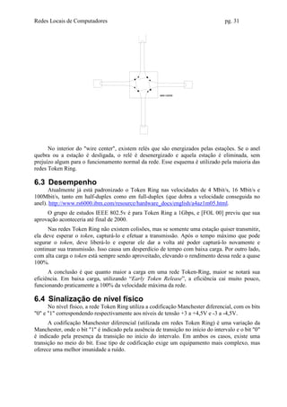 Redes Locais de Computadores                                                       pg. 31




      No interior do "wire center", existem relés que são energizados pelas estações. Se o anel
quebra ou a estação é desligada, o relé é desenergizado e aquela estação é eliminada, sem
prejuízo algum para o funcionamento normal da rede. Esse esquema é utilizado pela maioria das
redes Token Ring.

6.3 Desempenho
      Atualmente já está padronizado o Token Ring nas velocidades de 4 Mbit/s, 16 Mbit/s e
100Mbit/s, tanto em half-duplex como em full-duplex (que dobra a velocidade conseguida no
anel). http://www.rs6000.ibm.com/resource/hardware_docs/english/a4az1m05.html.
     O grupo de estudos IEEE 802.5v é para Token Ring a 1Gbps, e [FOL 00] previu que sua
aprovação aconteceria até final de 2000.
      Nas redes Token Ring não existem colisões, mas se somente uma estação quiser transmitir,
ela deve esperar o token, capturá-lo e efetuar a transmissão. Após o tempo máximo que pode
segurar o token, deve liberá-lo e esperar ele dar a volta até poder capturá-lo novamente e
continuar sua transmissão. Isso causa um desperdício de tempo com baixa carga. Por outro lado,
com alta carga o token está sempre sendo aproveitado, elevando o rendimento dessa rede a quase
100%.
      A conclusão é que quanto maior a carga em uma rede Token-Ring, maior se notará sua
eficiência. Em baixa carga, utilizando “Early Token Release”, a eficiência cai muito pouco,
funcionando praticamente a 100% da velocidade máxima da rede.

6.4 Sinalização de nível físico
      No nível físico, a rede Token Ring utiliza a codificação Manchester diferencial, com os bits
"0" e "1" correspondendo respectivamente aos níveis de tensão +3 a +4,5V e -3 a -4,5V.
      A codificação Manchester diferencial (utilizada em redes Token Ring) é uma variação da
Manchester, onde o bit "1" é indicado pela ausência de transição no início do intervalo e o bit "0"
é indicado pela presença da transição no início do intervalo. Em ambos os casos, existe uma
transição no meio do bit. Esse tipo de codificação exige um equipamento mais complexo, mas
oferece uma melhor imunidade a ruído.
 