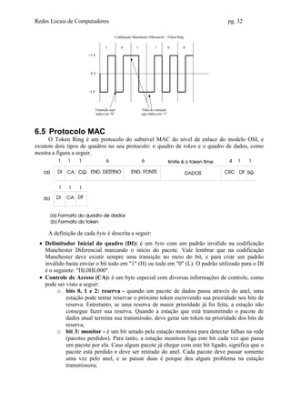Redes Locais de Computadores                                                            pg. 32

                                      Codificação Manchester Diferencial – Token Ring

                                1         0          1            1           0     0

                      +3 V




                       0V




                      -3 V




                         Transição aqui                  Falta de transição
                         indica um “0”                   aqui indica um “1”




6.5 Protocolo MAC
      O Token Ring é um protocolo do subnível MAC do nível de enlace do modelo OSI, e
existem dois tipos de quadros no seu protocolo: o quadro de token e o quadro de dados, como
mostra a figura a seguir.




     A definição de cada byte é descrita a seguir:
 • Delimitador Inicial do quadro (DI): é um byte com um padrão inválido na codificação
   Manchester Diferencial marcando o início do pacote. Vale lembrar que na codificação
   Manchester deve existir sempre uma transição no meio do bit, e para criar um padrão
   inválido basta enviar o bit todo em "1" (H) ou todo em "0" (L). O padrão utilizado para o DI
   é o seguinte: "HL0HL000".
 • Controle de Acesso (CA): é um byte especial com diversas informações de controle, como
   pode ser visto a seguir:
        o bits 0, 1 e 2: reserva - quando um pacote de dados passa através do anel, uma
            estação pode tentar reservar o próximo token escrevendo sua prioridade nos bits de
            reserva. Entretanto, se uma reserva de maior prioridade já foi feita, a estação não
            consegue fazer sua reserva. Quando a estação que está transmitindo o pacote de
            dados atual termina sua transmissão, deve gerar um token na prioridade dos bits de
            reserva;
        o bit 3: monitor - é um bit setado pela estação monitora para detectar falhas na rede
            (pacotes perdidos). Para tanto, a estação monitora liga este bit cada vez que passa
            um pacote por ela. Caso algum pacote já chegar com este bit ligado, significa que o
            pacote está perdido e deve ser retirado do anel. Cada pacote deve passar somente
            uma vez pelo anel, e se passar duas é porque deu algum problema na estação
            transmissora;
 