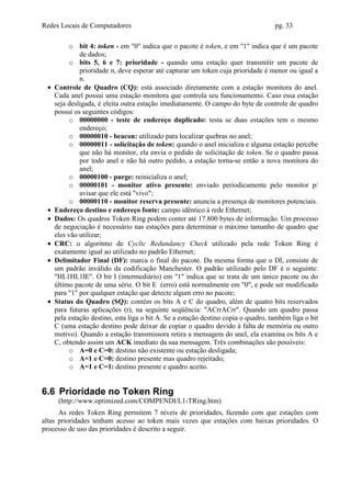 Redes Locais de Computadores                                                        pg. 33

          o bit 4: token - em "0" indica que o pacote é token, e em "1" indica que é um pacote
              de dados;
          o bits 5, 6 e 7: prioridade - quando uma estação quer transmitir um pacote de
              prioridade n, deve esperar até capturar um token cuja prioridade é menor ou igual a
              n.
 •   Controle de Quadro (CQ): está associado diretamente com a estação monitora do anel.
     Cada anel possui uma estação monitora que controla seu funcionamento. Caso essa estação
     seja desligada, é eleita outra estação imediatamente. O campo do byte de controle de quadro
     possui os seguintes códigos:
          o 00000000 - teste de endereço duplicado: testa se duas estações tem o mesmo
              endereço;
          o 00000010 - beacon: utilizado para localizar quebras no anel;
          o 00000011 - solicitação de token: quando o anel inicializa e alguma estação percebe
              que não há monitor, ela envia o pedido de solicitação de token. Se o quadro passa
              por todo anel e não há outro pedido, a estação torna-se então a nova monitora do
              anel;
          o 00000100 - purge: reinicializa o anel;
          o 00000101 - monitor ativo presente: enviado periodicamente pelo monitor p/
              avisar que ele está "vivo";
          o 00000110 - monitor reserva presente: anuncia a presença de monitores potenciais.
 •   Endereço destino e endereço fonte: campo idêntico à rede Ethernet;
 •   Dados: Os quadros Token Ring podem conter até 17.800 bytes de informação. Um processo
     de negociação é necessário nas estações para determinar o máximo tamanho de quadro que
     eles vão utilizar;
 •   CRC: o algoritmo de Cyclic Redundancy Check utilizado pela rede Token Ring é
     exatamente igual ao utilizado no padrão Ethernet;
 •   Delimitador Final (DF): marca o final do pacote. Da mesma forma que o DI, consiste de
     um padrão inválido da codificação Manchester. O padrão utilizado pelo DF é o seguinte:
     "HL1HL1IE". O bit I (intermediário) em "1" indica que se trata de um único pacote ou do
     último pacote de uma série. O bit E (erro) está normalmente em "0", e pode ser modificado
     para "1" por qualquer estação que detecte algum erro no pacote;
 •   Status do Quadro (SQ): contém os bits A e C do quadro, além de quatro bits reservados
     para futuras aplicações (r), na seguinte seqüência: "ACrrACrr". Quando um quadro passa
     pela estação destino, esta liga o bit A. Se a estação destino copia o quadro, também liga o bit
     C (uma estação destino pode deixar de copiar o quadro devido à falta de memória ou outro
     motivo). Quando a estação transmissora retira a mensagem do anel, ela examina os bits A e
     C, obtendo assim um ACK imediato da sua mensagem. Três combinações são possíveis:
          o A=0 e C=0: destino não existente ou estação desligada;
          o A=1 e C=0: destino presente mas quadro rejeitado;
          o A=1 e C=1: destino presente e quadro aceito.


6.6 Prioridade no Token Ring
      (http://www.optimized.com/COMPENDI/L1-TRing.htm)
      As redes Token Ring permitem 7 níveis de prioridades, fazendo com que estações com
altas prioridades tenham acesso ao token mais vezes que estações com baixas prioridades. O
processo de uso das prioridades é descrito a seguir.
 