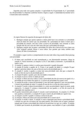Redes Locais de Computadores                                                     pg. 34

       Suponha uma rede com quatro estações: A (prioridade 0), B (prioridade 4), C (prioridade
6) e D (prioridade 5), dispostas conforme mostra a figura a seguir. A identidade do monitor ativo
é irrelevante neste momento.
                                                D
                                               P=5




                                       A                  C
                                      P=0                P=6




                                                B
                                               P=4




     As regras básicas do esquema de passagem de token são:
      1. Qualquer estação que queira capturar o token pode fazer isso somente se a prioridade
         atual do token for menor que sua prioridade. Se a prioridade do token é maior que a
         prioridade da estação, esta deve setar a reserva de prioridade, mas somente se outra
         estação não fez isso com um valor mais alto que a prioridade da estação.
      2. Qualquer estação que levantar a prioridade do token deve baixa-la de novo (para seu
         valor original) quando liberar o novo token. Isso garante que todos tenham uma
         chance de falar eventualmente.

     O exemplo a seguir mostra o comportamento de uma rede token ring usando token passing
com prioridade.
   1. O token está circulando no anel normalmente e, em determinado momento, chega na
       estação A. Neste momento, as estações A, B e C tem dados a transmitir. A prioridade do
       token é zero.
   2. A estação A captura o token e o utiliza para transmitir o quadro desejado.
   3. A estação B recebe o quadro de A. Como é um quadro de dados e a estação B quer
       ganhar o próximo token, ela seta os bits de reserva de prioridade para 4.
   4. A estação C recebe o quadro e, como tem uma prioridade mais alta que a estação B,
       muda os bits de reserva de prioridade para 6.
   5. A estação D repete o quadro, pois não tem dados a transmitir.
   6. A estação A inicia a retirar os dados do anel.
   7. A estação A libera um novo token. Como a prioridade dos bits de reserva era igual a 6, a
       prioridade do novo token fica igual a 6. A reserva de prioridade fica igual a zero.
   8. A estação B recebe o token de prioridade 6, mas não pode capturá-lo, pois sua prioridade
       é menor da prioridade do token. A estação B seta de novo os bits de reserva para 4.
   9. A estação C recebe o token de prioridade 6 e, como sua prioridade é igual ou maior, pode
       capturá-lo. A estação C começa a transmissão do seu quadro, e os bits de reserva de
       prioridade são mantidos em 4.
   10. O quadro transmitido pela estação C circula o anel normalmente. As estações A e D não
       tem quadros a transmitir, e a estação B vê que a reserva de prioridade já é igual à sua.
   11. A estação C recebe o quadro e começa a retira-lo do anel
   12. A estação C libera um token com uma prioridade de 6 e reserva de 4
   13. A estação A recebe o token. A estação A estava esperando para baixar a prioridade desde
       a última vez que ela a levantou (de zero para quatro). De acordo com as regras, qualquer
       estação que levanta a prioridade deve baixa-la na próxima vez que ver o token. A estação
       A lembra que levantou de prioridade zero para quatro, mas também vê que a prioridade
 