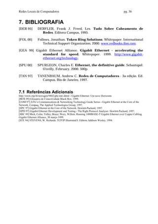 Redes Locais de Computadores                                                              pg. 36


7. BIBLIOGRAFIA
[DER 95]        DERFLER, Frank J. Freed, Les. Tudo Sobre Cabeamento de
                  Redes. Editora Campus, 1995.

[FOL 00]        Follows, Jonathan. Token Ring Solutions. Whitepaper. International
                    Technical Support Organization, 2000. www.redbooks.ibm.com.

[GEA 99] Gigabit Ethernet Alliance. Gigabit Ethernet - accelerating the
             standard for speed. Whitepaper. 1999. http://www.gigabit-
             ethernet.org/technology.

[SPU 00]        SPURGEON, Charles E. Ethernet, the definitive guide. Sebastopol:
                  O’reilly. February, 2000. 500p.

[TAN 97]        TANENBAUM, Andrew C. Redes de Computadores - 3a edição. Ed.
                  Campus, Rio de Janeiro, 1997.


7.1 Referências Adicionais
http://www.rnp.br/newsgen/9802/gbe-intr.shtml - Gigabit Ethernet: Um novo Horizonte
[BOX 99] Glossário de Conectividade Black Box. 1999.
[COM 97] ATG’s Communications & Networking Technology Guide Series - Gigabit Ethernet at the Core of the
Network. Compaq, The Applied Technologies Group, 1997.
[HPC 97] Gigabit Ethernet at the Core of the Network. Hewlett-Packard, 1997.
[HPD 97] Gigabit Ethernet Development and Testing - The Right Protocol Analyzer. Hewlett-Packard, 1997.
[MIC 99] Mick, Colin; Tolley, Bruce; Wery, Willem. Running 1000BASE-T Gigabit Ethernet over Copper Cabling.
Gigabit Ethernet Alliance, 30 março 1999.
[STE 94] STEVENS, W. Richards. TCP/IP Illustrated I. Editora Addison Wesley, 1994.
 